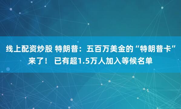 线上配资炒股 特朗普：五百万美金的“特朗普卡”来了！ 已有超1.5万人加入等候名单