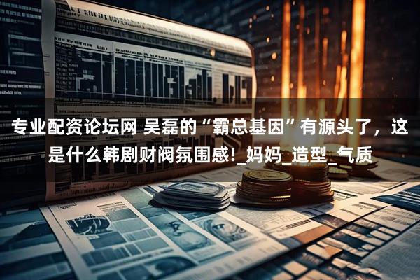 专业配资论坛网 吴磊的“霸总基因”有源头了，这是什么韩剧财阀氛围感!_妈妈_造型_气质
