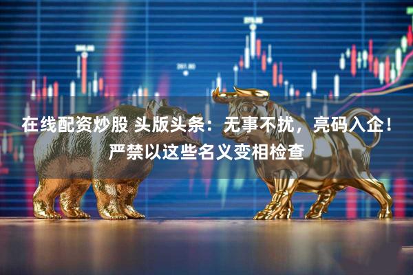 在线配资炒股 头版头条：无事不扰，亮码入企！严禁以这些名义变相检查