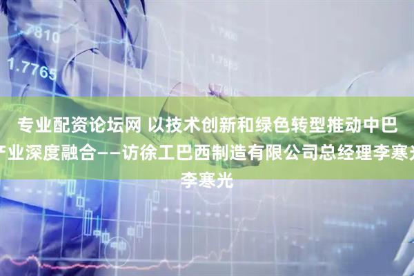 专业配资论坛网 以技术创新和绿色转型推动中巴产业深度融合——访徐工巴西制造有限公司总经理李寒光