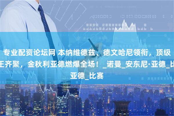 专业配资论坛网 本纳维德兹、德文哈尼领衔，顶级拳王齐聚，金秋利亚德燃爆全场！_诺曼_安东尼·亚德_比赛