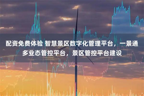 配资免费体验 智慧景区数字化管理平台，一景通多业态管控平台，景区管控平台建设