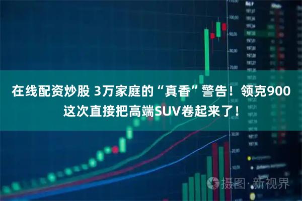 在线配资炒股 3万家庭的“真香”警告！领克900这次直接把高端SUV卷起来了！