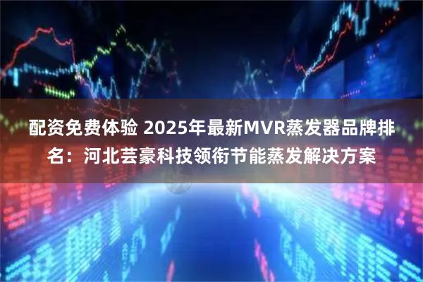 配资免费体验 2025年最新MVR蒸发器品牌排名：河北芸豪科技领衔节能蒸发解决方案