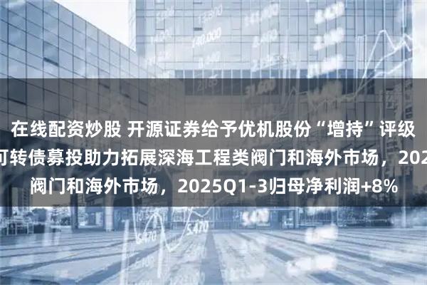 在线配资炒股 开源证券给予优机股份“增持”评级，北交所信息更新：可转债募投助力拓展深海工程类阀门和海外市场，2025Q1-3归母净利润+8%
