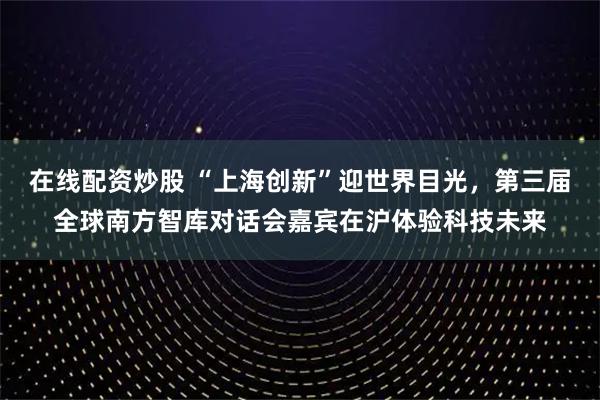 在线配资炒股 “上海创新”迎世界目光，第三届全球南方智库对话会嘉宾在沪体验科技未来