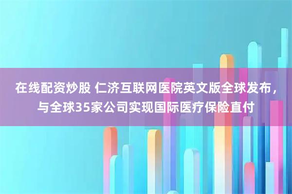 在线配资炒股 仁济互联网医院英文版全球发布，与全球35家公司实现国际医疗保险直付